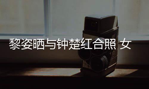 皮肤同框钟楚照 状态女神佳红合黎姿光泽晒与