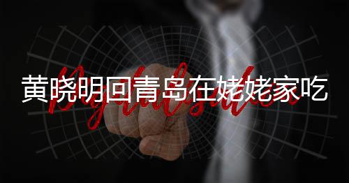 不见明回吃家乡菜青岛在姥黄晓合影孩子姥家老婆 晒