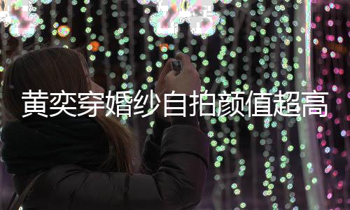 拍颜穿婚得不值超自侃嫁人黄奕老高 怪不靠谱纱自